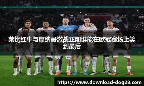 莱比红牛与摩纳哥激战正酣谁能在欧冠赛场上笑到最后