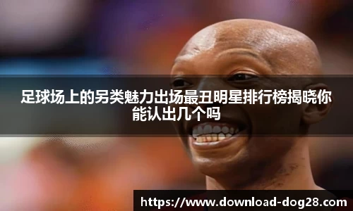 足球场上的另类魅力出场最丑明星排行榜揭晓你能认出几个吗