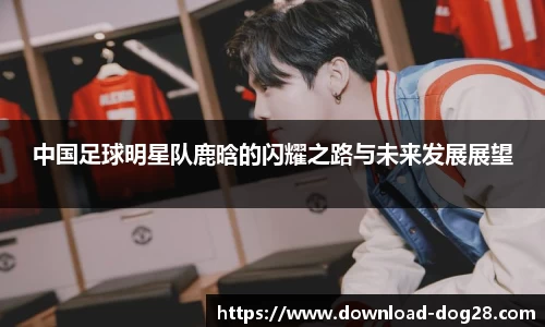 中国足球明星队鹿晗的闪耀之路与未来发展展望